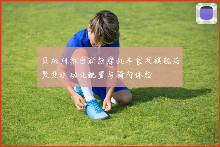 贝纳利推出新款摩托车官网旗舰店聚焦运动化配置与骑行体验