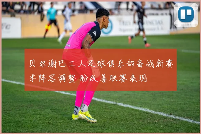 贝尔谢巴工人足球俱乐部备战新赛季阵容调整 盼改善联赛表现