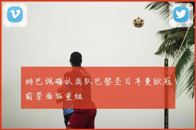 姆巴佩确认离队巴黎圣日耳曼欧冠前景面临重组