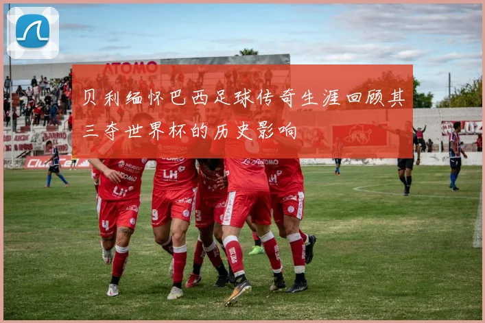 贝利缅怀巴西足球传奇生涯回顾其三夺世界杯的历史影响