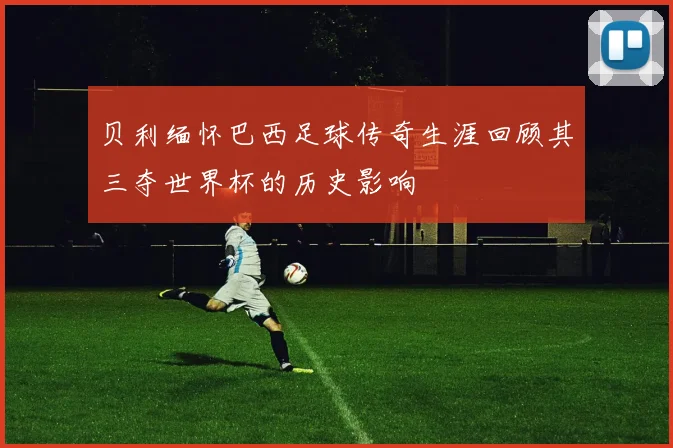 贝利缅怀巴西足球传奇生涯回顾其三夺世界杯的历史影响