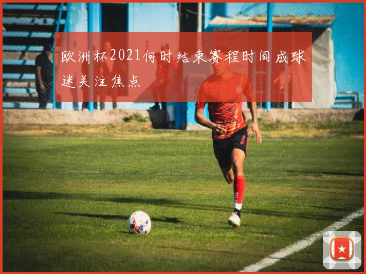 欧洲杯2021何时结束赛程时间成球迷关注焦点