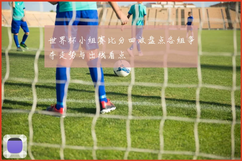世界杯小组赛比分回放盘点各组争夺走势与出线看点