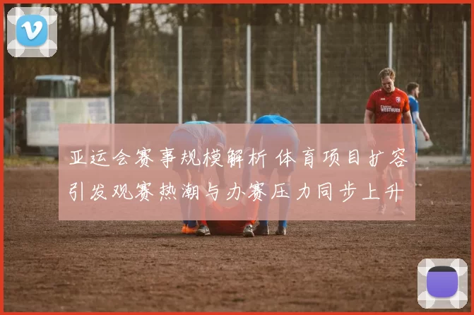 亚运会赛事规模解析 体育项目扩容引发观赛热潮与办赛压力同步上升