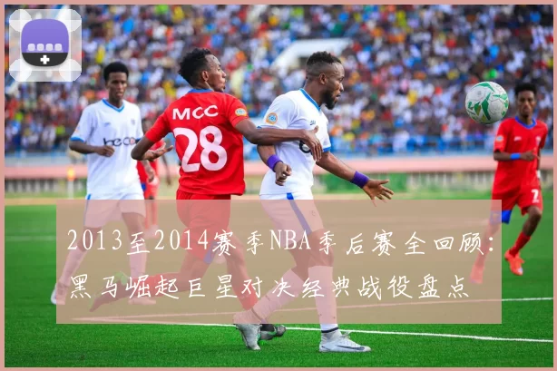 2013至2014赛季NBA季后赛全回顾:黑马崛起巨星对决经典战役盘点