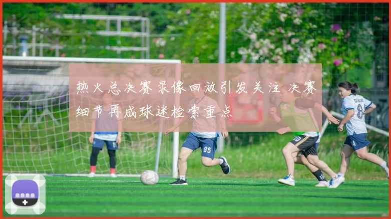 热火总决赛录像回放引发关注 决赛细节再成球迷检索重点