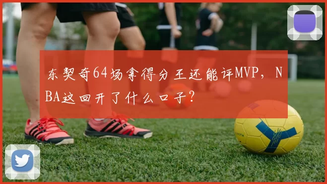 东契奇64场拿得分王还能评MVP，NBA这回开了什么口子？