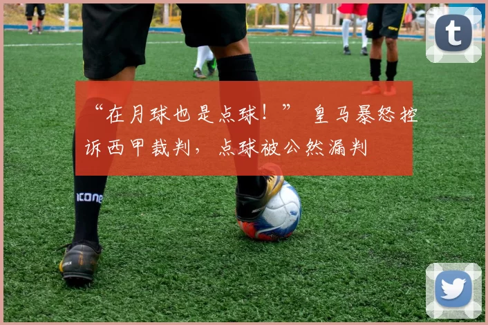 “在月球也是点球！” 皇马暴怒控诉西甲裁判，点球被公然漏判