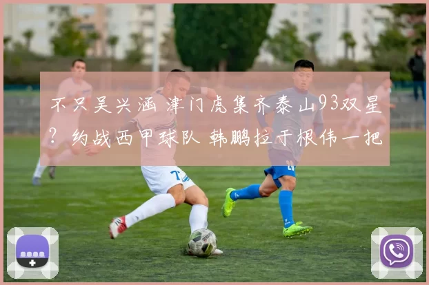 不只吴兴涵 津门虎集齐泰山93双星?约战西甲球队 韩鹏拉于根伟一把