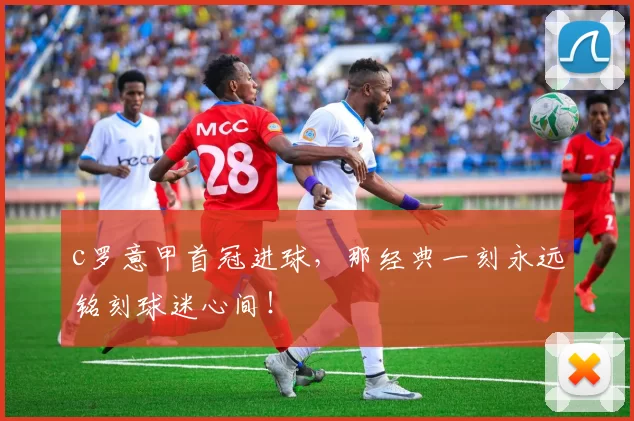 c罗意甲首冠进球，那经典一刻永远铭刻球迷心间！