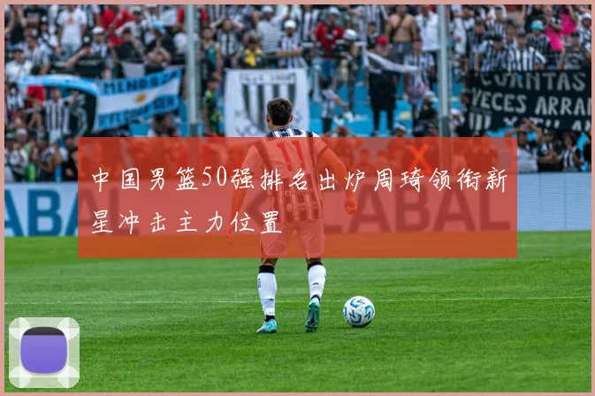 中国男篮50强排名出炉周琦领衔新星冲击主力位置