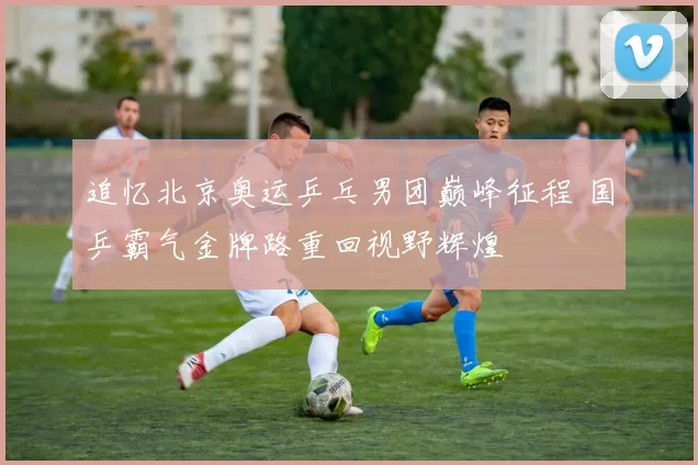 追忆北京奥运乒乓男团巅峰征程 国乒霸气金牌路重回视野辉煌