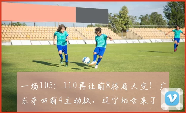 一场105：110再让前8格局大变！广东夺回前4主动权，辽宁机会来了