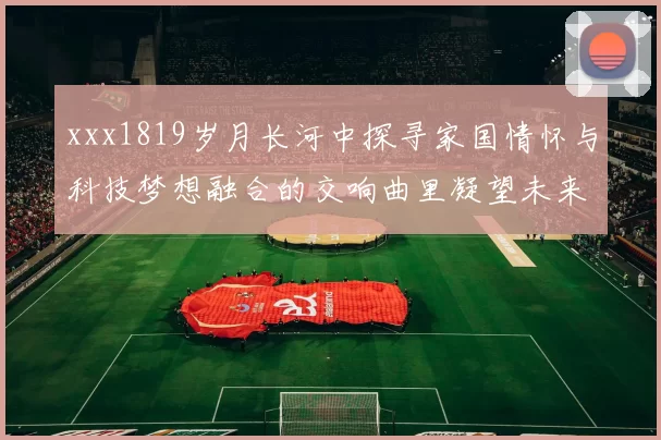 xxx1819岁月长河中探寻家国情怀与科技梦想融合的交响曲里凝望未来光芒