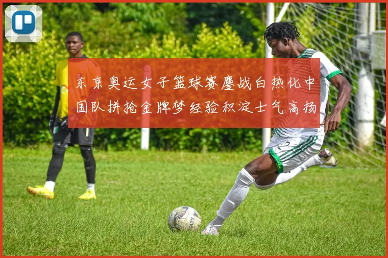 东京奥运女子篮球赛鏖战白热化中国队拼抢金牌梦经验积淀士气高扬