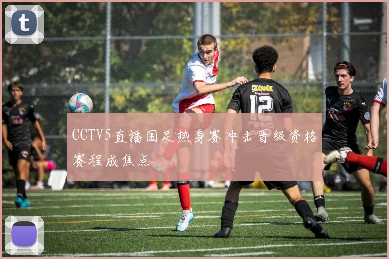 CCTV5直播国足热身赛冲击晋级资格赛程成焦点