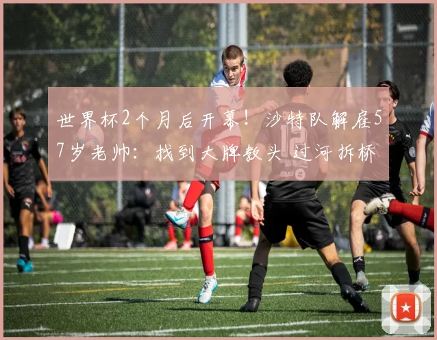 世界杯2个月后开幕！沙特队解雇57岁老帅：找到大牌教头 过河拆桥