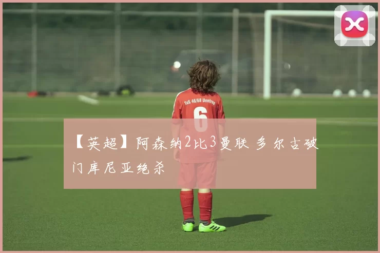 【英超】阿森纳2比3曼联 多尔古破门库尼亚绝杀