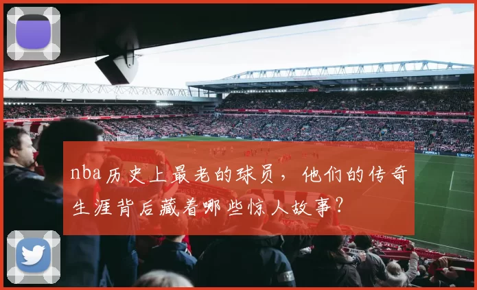 nba历史上最老的球员，他们的传奇生涯背后藏着哪些惊人故事？
