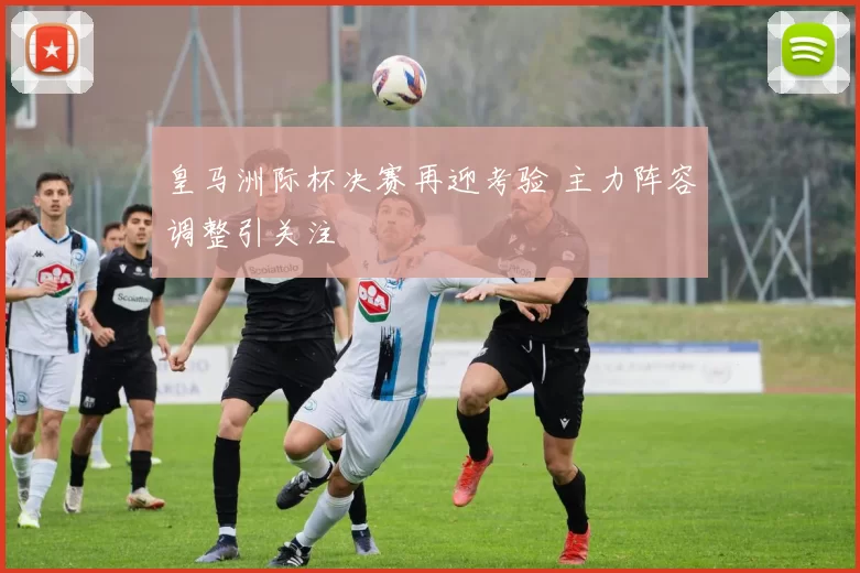 皇马洲际杯决赛再迎考验 主力阵容调整引关注