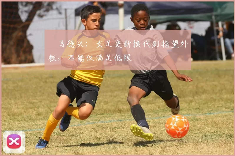 ​马德兴：女足更新换代别指望外教，不能仅满足低限