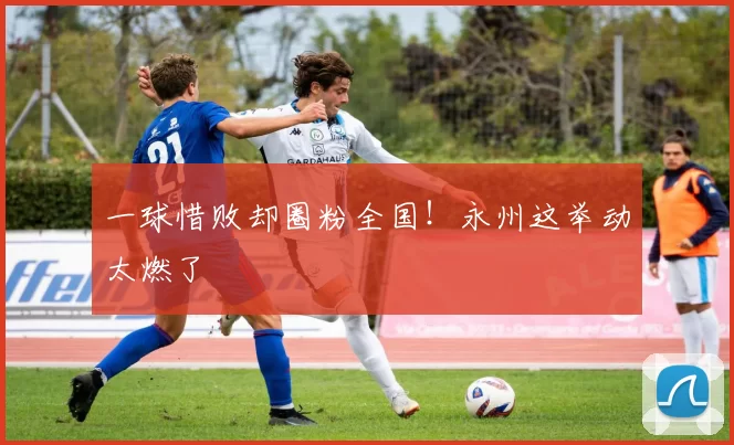 一球惜败却圈粉全国!永州这举动太燃了