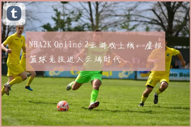 NBA2K Online 2云游戏上线，虚拟篮球竞技进入云端时代
