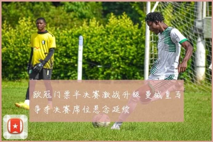 欧冠门票半决赛激战升级 曼城皇马争夺决赛席位悬念延续