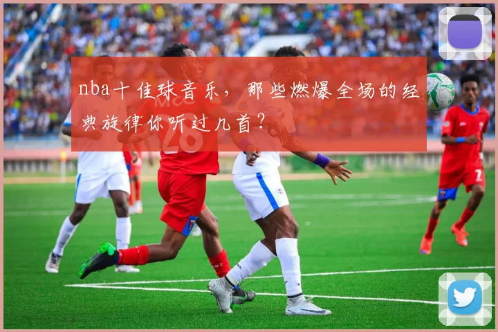 nba十佳球音乐，那些燃爆全场的经典旋律你听过几首？