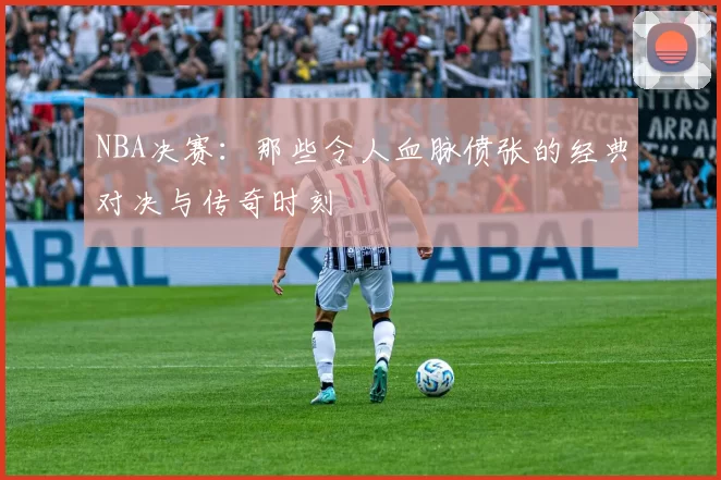 NBA决赛：那些令人血脉偾张的经典对决与传奇时刻