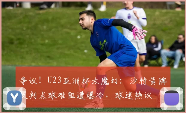 争议！U23亚洲杯太魔幻：沙特黄牌改判点球难阻遭爆冷，球迷热议