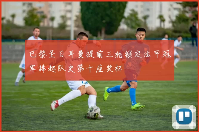巴黎圣日耳曼提前三轮锁定法甲冠军捧起队史第十座奖杯