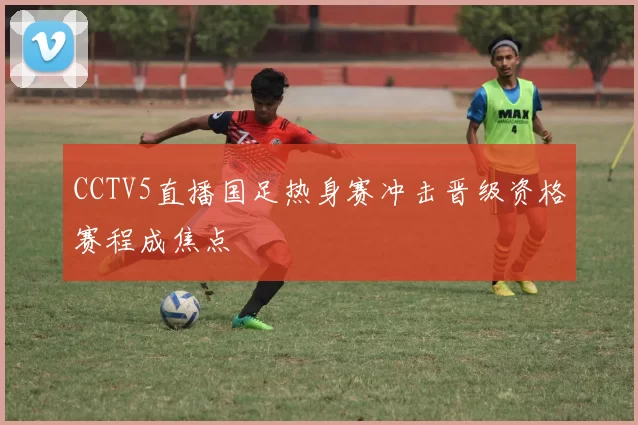 CCTV5直播国足热身赛冲击晋级资格赛程成焦点
