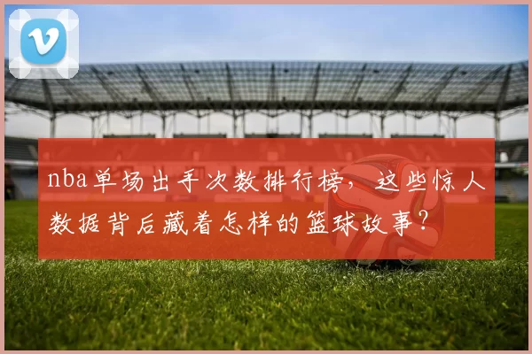 nba单场出手次数排行榜,这些惊人数据背后藏着怎样的篮球故事?