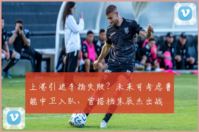 上港引进李扬失败？未来可考虑鲁能中卫入队，曾搭档朱辰杰出战
