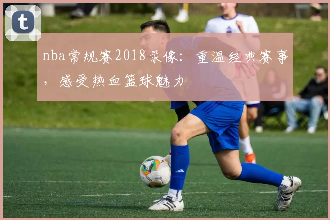 nba常规赛2018录像:重温经典赛事,感受热血篮球魅力