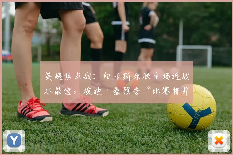 英超焦点战：纽卡斯尔联主场迎战水晶宫，埃迪·豪预告“比赛将异常艰难”_客场_关键_本赛季