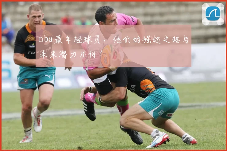 nba最年轻球员,他们的崛起之路与未来潜力几何?