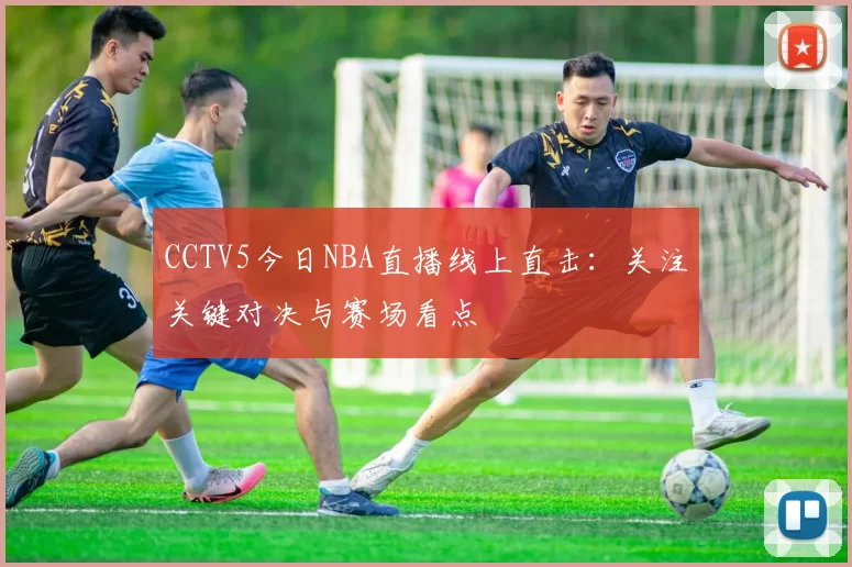 CCTV5今日NBA直播线上直击:关注关键对决与赛场看点