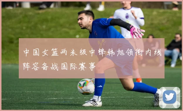 中国女篮两米级中锋韩旭领衔内线阵容备战国际赛事