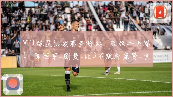 WTT球星挑战赛多哈站_ 混双半决赛！ 陈垣宇_蒯曼1比3不敌朴康贤_金娜英无缘晋级