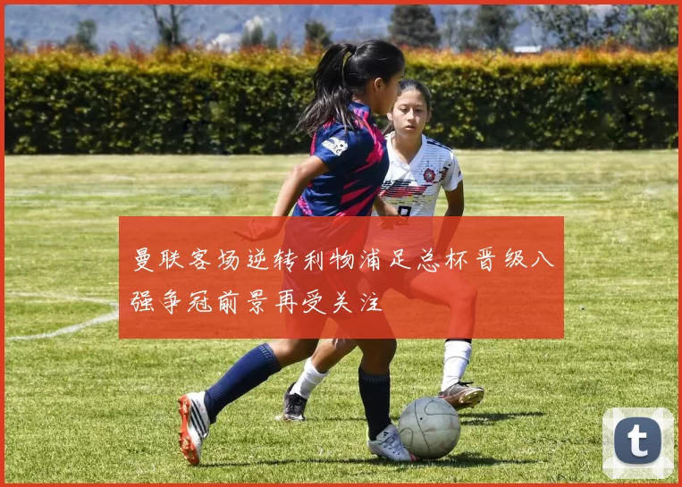 曼联客场逆转利物浦足总杯晋级八强争冠前景再受关注