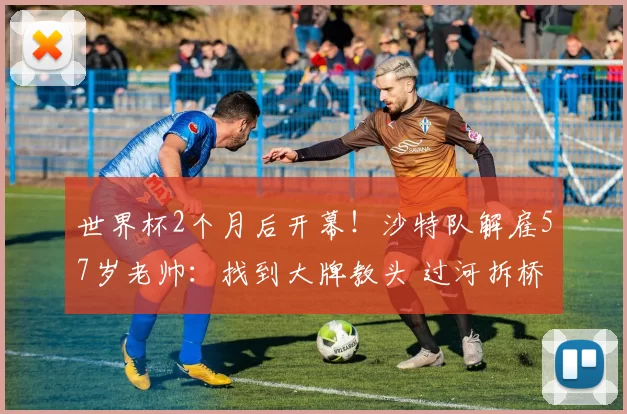 世界杯2个月后开幕！沙特队解雇57岁老帅：找到大牌教头 过河拆桥