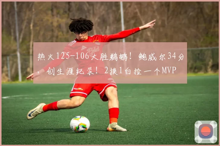 热火125-106大胜鹈鹕！鲍威尔34分，创生涯纪录！2换1白捡一个MVP