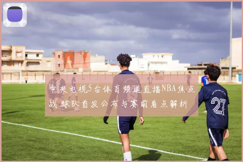中央电视5台体育频道直播NBA焦点战 球队首发公布与赛前看点解析