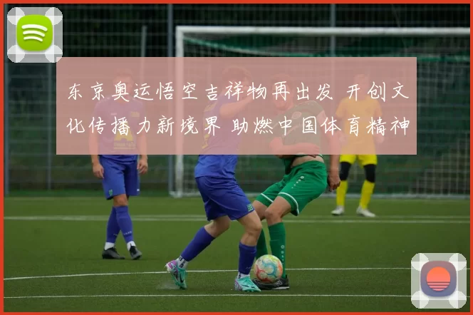 东京奥运悟空吉祥物再出发 开创文化传播力新境界 助燃中国体育精神