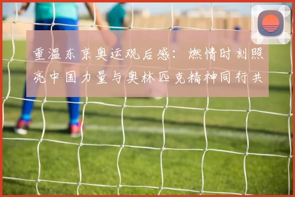 重温东京奥运观后感：燃情时刻照亮中国力量与奥林匹克精神同行共筑